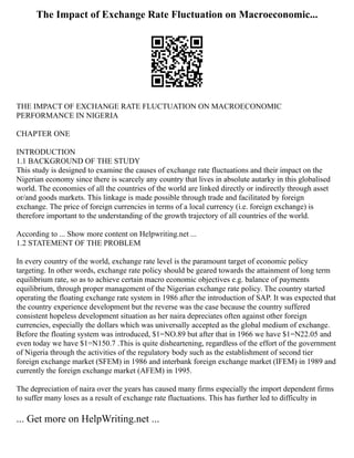 The Impact of Exchange Rate Fluctuation on Macroeconomic...
THE IMPACT OF EXCHANGE RATE FLUCTUATION ON MACROECONOMIC
PERFORMANCE IN NIGERIA
CHAPTER ONE
INTRODUCTION
1.1 BACKGROUND OF THE STUDY
This study is designed to examine the causes of exchange rate fluctuations and their impact on the
Nigerian economy since there is scarcely any country that lives in absolute autarky in this globalised
world. The economies of all the countries of the world are linked directly or indirectly through asset
or/and goods markets. This linkage is made possible through trade and facilitated by foreign
exchange. The price of foreign currencies in terms of a local currency (i.e. foreign exchange) is
therefore important to the understanding of the growth trajectory of all countries of the world.
According to ... Show more content on Helpwriting.net ...
1.2 STATEMENT OF THE PROBLEM
In every country of the world, exchange rate level is the paramount target of economic policy
targeting. In other words, exchange rate policy should be geared towards the attainment of long term
equilibrium rate, so as to achieve certain macro economic objectives e.g. balance of payments
equilibrium, through proper management of the Nigerian exchange rate policy. The country started
operating the floating exchange rate system in 1986 after the introduction of SAP. It was expected that
the country experience development but the reverse was the case because the country suffered
consistent hopeless development situation as her naira depreciates often against other foreign
currencies, especially the dollars which was universally accepted as the global medium of exchange.
Before the floating system was introduced, $1=NO.89 but after that in 1966 we have $1=N22.05 and
even today we have $1=N150.7 .This is quite disheartening, regardless of the effort of the government
of Nigeria through the activities of the regulatory body such as the establishment of second tier
foreign exchange market (SFEM) in 1986 and interbank foreign exchange market (IFEM) in 1989 and
currently the foreign exchange market (AFEM) in 1995.
The depreciation of naira over the years has caused many firms especially the import dependent firms
to suffer many loses as a result of exchange rate fluctuations. This has further led to difficulty in
... Get more on HelpWriting.net ...
 