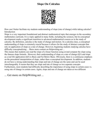 Slope On Calculus
How can I better facilitate my students understanding of slope (rate of change) while taking calculus?
Introduction
Slope is a very important foundational and abstract mathematical topic that emerges in the secondary
mathematics curricula. It is a topic applied in many fields, including the sciences, but its conceptual
development marks a significant transition to advanced mathematical courses as in the study of
calculus. By definition, calculus is the study of change and motion. In a calculus class, a conceptual
understanding of slope is extremely crucial because it allows for the study of abstract concepts that
rely on application of slope as a rate of change. However, beginning students studying calculus have
difficulty conceptualizing ... Show more content on Helpwriting.net ...
This means that students can read the slope of a linear function using or/and compute the slope using
the famous slope formula . However, their understanding of slope as a rate of change (Q1) and slope
as a real life application (Q3) is Basic and Far Below Basic. Obviously, there is a continuous emphasis
on the procedural interpretation of slope, rather than a conceptual development. In addition, students
do not have a strong understanding that slope and rate of change are the same and can be used
interchangeably. It seems that they see slope and rate of change as two separate concepts.
Furthermore, most students had difficulty describing the importance of using slope in certain cases vs.
using rate of change in certain cases. Again, slope and rate of change are taken as two different
... Get more on HelpWriting.net ...
 