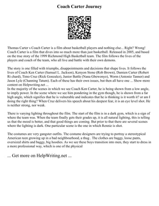 Coach Carter Journey
Thomas Carter s Coach Carter is a film about basketball players and nothing else... Right? Wrong!
Coach Carter is a film that dives into so much more than just basketball. Released in 2005, and based
on the true story of the 1999 Richmond High Basketball team. The film follows the lives of the
players and coach of the team, who all live and battle with their own demons.
The story is one filled with triumphs, disappointments and decisions that shape lives. It follows the
lives of Coach Ken Carter (Samuel L. Jackson), Kenyon Stone (Rob Brown), Damien Carter (Robert
Ri chard), Timo Cruz (Rick Gonzalez), Junior Battle (Nana Gbewonyo), Worm (Antonio Tanner) and
Jason Lyle (Channing Tatum). Each of these has their own issues, but then all have one ... Show more
content on Helpwriting.net ...
In the majority of the scenes in which we see Coach Ken Carter, he is being shown from a low angle,
to imply power. In the scene where we see him pondering in the gym though, he is shown from a far
high angle, which signifies that he is vulnerable and indicates that he is thinking is it worth it? or am I
doing the right thing? When Cruz delivers his speech about his deepest fear, it is an eye level shot. He
is neither strong, nor weak.
There is varying lighting throughout the film. The start of the film is in a dark gym, which is a sign of
where the team was. When the team finally gets their grades up, it is all natural lighting, this is telling
us that the mood is better, and that good things are coming. But prior to that there are several scenes
where the lighting is dark. One particular scene is the one in which Rennie is shot.
The costumes are very gangster outfits. The costume designers are trying to portray a stereotypical
American teen growing up in a bad neighbourhood, a thug . The clothes are baggy, loose pants,
oversized shirts and baggy, big hoodies. As we see these boys transition into men, they start to dress in
a more professional way, which is one of the physical
... Get more on HelpWriting.net ...
 