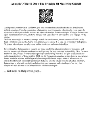 Analysis Of David Orr s The Principle Of Mastering Oneself
An important point in which David Orr goes into considerable detail about is his six principles to
rethink education. First, he ensures that all education is environmental education by every mean. In
western education particularly, students are more often taught that they are apart of taught that they are
apart from the natural world, or above it if you will. Leesa Fawcett enforces this idea on page 107 by
stating:
We have been taught to measure, manage, exploit the environment, to make money off of it on the
back s of others near and far. We ve been encouraged to ignore it, to stay out of its messy dirty places.
To ignore it is to ignore ourselves, our bodies, our forces and our relationships
Fawcett implies that undeniably students are being taught that education is the way to success and
success means exploiting the environment and ignoring the importance of sustainability. Next Orr uses
the Greek term, Paideia to formulate his principle of mastering oneself is the goal of education and
subjects are the tools of doing so (Orr, 2004, pg. 9). The current education system looks at specializing
in one particular subject, and being really knowledgeable in that subject alone is what education
strives for. However, one simply cannot just study one specific subject with no reflection on others,
because that is what aids one in formulating their own ideas and understandings of not only that
subject but their position in the world as well. His idea calls upon
... Get more on HelpWriting.net ...
 