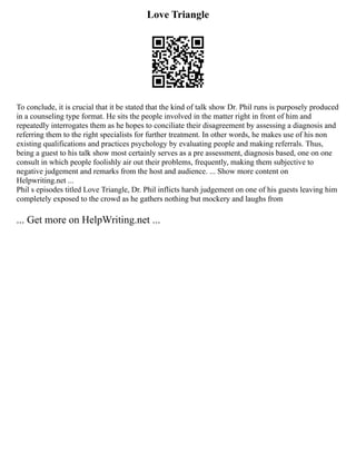 Love Triangle
To conclude, it is crucial that it be stated that the kind of talk show Dr. Phil runs is purposely produced
in a counseling type format. He sits the people involved in the matter right in front of him and
repeatedly interrogates them as he hopes to conciliate their disagreement by assessing a diagnosis and
referring them to the right specialists for further treatment. In other words, he makes use of his non
existing qualifications and practices psychology by evaluating people and making referrals. Thus,
being a guest to his talk show most certainly serves as a pre assessment, diagnosis based, one on one
consult in which people foolishly air out their problems, frequently, making them subjective to
negative judgement and remarks from the host and audience. ... Show more content on
Helpwriting.net ...
Phil s episodes titled Love Triangle, Dr. Phil inflicts harsh judgement on one of his guests leaving him
completely exposed to the crowd as he gathers nothing but mockery and laughs from
... Get more on HelpWriting.net ...
 