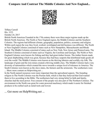 Compare And Contrast The Middle Colonies And New England...
Tiffany Carroll
His. 1123
October 24, 2017
British North Americas Founded in the 17th century there were three major regions made up the
British North Americas. The North or New England region, the Middle Colonies and the Southern
Colonies. The regions had different climate, geography, population, politics, economy and religion.
Within each region the way they lived, worked, worshipped and did business was different. The North
or New England Colonies consisted of states such as New Hampshire, Massachusetts and Rhode
Island. The Middle Colonies consisted of states such as New York, New Jersey and Pennsylvania. The
Southern Colonies consisted of states such as Virginia, the Carolinas and Georgia. The North or New
England Colonies were known for fishing and they had great timber forests. The timber forests made
for great shipbuilding which was great, because they had busy seaports that distributed trade goods all
over the world. The Middle Colonies were known as the thriving laborers and worldly city folk. The
landscape of grain and the iron mines created a thriving middle class. The Middle Colonies had a very
diversity of nationalities which created the move towards a unique level of tolerance in America. The
South Colonies were known as the slave states, the farmers and the aristocrats. The southerners were
... Show more content on Helpwriting.net ...
In the North natural resources were more important than the agricultural aspects. The founding
religion in The North Colonies was the Puritan faith, which is that they believed that God wanted
them to live according to the Bible. The northerners had very strong belief in faith and family,
churches had the most power. Free consent of the people was also part of The Northern Colonies. The
environment in the North was great for water powered machinery which made it easier for finished
products to be crafted such as metal tools and woven
... Get more on HelpWriting.net ...
 