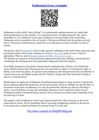 Euthanasia Essay examples
Euthanasia is often called "mercy killing". It is intentionally making someone die, rather than
allowing that person to die naturally. It is sometimes the act of ending someone's life, who is
terminally ill, or is suffering in severe pain. Euthanasia is mostly illegal in the world today.
Euthanasia can be considered a form of suicide, if the person afflicted with the problem actively
does it. The person volunteering to commit the act to that person can also consider it a form of
murder.
The positive side of Euthanasia is that it ends a person's suffering in this world. Many physicians and
psychiatrists believe that it may a humane act. From a virtue ethics point of view, it may be
appropriate. What we seek in human existence is to be...show more content...
The benefits are numerous in that the person euthanized would cease suffering, and the families
would begin the healing process from grief and/or depression from the situation.
From Mill's perspective, the person volunteering for euthanasia has a liberty to do what he/she
wants. Mill has written that if the person does not cause harm to others, it is the person's right, or
liberty, to do what they please. If a person wants euthanasia, then that person has the sole liberties to
choose such an act, and depart society and life. Nobody is being other than the person wishing it,
and it is a volunteered act.
Brandt argues for approval of euthanasia, but killing human beings is wrong, because it injures that
person and goes against the preferences of self–preservation. However, Brandt says that the above is
not present in the issue of euthanasia, so it may be permissible. Brandt says that not all killing is
injury, so not all killing is wrong. One should pay attention to one's expressed wishes he says.
Euthanasia could be considered doing a person a favor, because you cannot injure something if you
are relieving it of pain.
The negative side of euthanasia is that it goes against natural law ethics, because we do not let
nature take its course. We are disturbing what is occurring or happening naturally to the person.
Every person has a natural inclination to continue living. It is also said
Get more content on HelpWriting.net
 