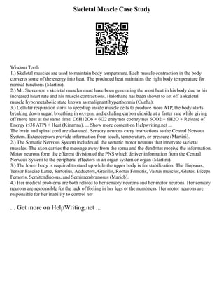 Skeletal Muscle Case Study
Wisdom Teeth
1.) Skeletal muscles are used to maintain body temperature. Each muscle contraction in the body
converts some of the energy into heat. The produced heat maintains the right body temperature for
normal functions (Martini).
2.) Mr. Stevenson s skeletal muscles must have been generating the most heat in his body due to his
increased heart rate and his muscle contractions. Halothane has been shown to set off a skeletal
muscle hypermetabolic state known as malignant hyperthermia (Cunha).
3.) Cellular respiration starts to speed up inside muscle cells to produce more ATP, the body starts
breaking down sugar, breathing in oxygen, and exhaling carbon dioxide at a faster rate while giving
off more heat at the same time. C6H12O6 + 6O2 enzymes coenzymes 6CO2 + 6H2O + Release of
Energy (≤38 ATP) + Heat (Kinartna). ... Show more content on Helpwriting.net ...
The brain and spinal cord are also used. Sensory neurons carry instructions to the Central Nervous
System. Exteroceptors provide information from touch, temperature, or pressure (Martini).
2.) The Somatic Nervous System includes all the somatic motor neurons that innervate skeletal
muscles. The axon carries the message away from the soma and the dendrites receive the information.
Motor neurons form the efferent division of the PNS which deliver information from the Central
Nervous System to the peripheral effectors in an organ system or organ (Martini).
3.) The lower body is required to stand up while the upper body is for stabilization. The Iliopsoas,
Tensor Fasciae Latae, Sartorius, Adductors, Gracilis, Rectus Femoris, Vastus muscles, Glutes, Biceps
Femoris, Semitendinosus, and Semimembranosus (Marieb).
4.) Her medical problems are both related to her sensory neurons and her motor neurons. Her sensory
neurons are responsible for the lack of feeling in her legs or the numbness. Her motor neurons are
responsible for her inability to control her
... Get more on HelpWriting.net ...
 