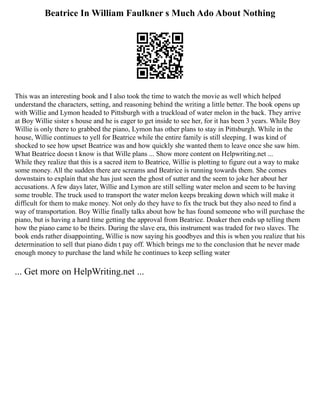 Beatrice In William Faulkner s Much Ado About Nothing
This was an interesting book and I also took the time to watch the movie as well which helped
understand the characters, setting, and reasoning behind the writing a little better. The book opens up
with Willie and Lymon headed to Pittsburgh with a truckload of water melon in the back. They arrive
at Boy Willie sister s house and he is eager to get inside to see her, for it has been 3 years. While Boy
Willie is only there to grabbed the piano, Lymon has other plans to stay in Pittsburgh. While in the
house, Willie continues to yell for Beatrice while the entire family is still sleeping. I was kind of
shocked to see how upset Beatrice was and how quickly she wanted them to leave once she saw him.
What Beatrice doesn t know is that Wille plans ... Show more content on Helpwriting.net ...
While they realize that this is a sacred item to Beatrice, Willie is plotting to figure out a way to make
some money. All the sudden there are screams and Beatrice is running towards them. She comes
downstairs to explain that she has just seen the ghost of sutter and the seem to joke her about her
accusations. A few days later, Willie and Lymon are still selling water melon and seem to be having
some trouble. The truck used to transport the water melon keeps breaking down which will make it
difficult for them to make money. Not only do they have to fix the truck but they also need to find a
way of transportation. Boy Willie finally talks about how he has found someone who will purchase the
piano, but is having a hard time getting the approval from Beatrice. Doaker then ends up telling them
how the piano came to be theirs. During the slave era, this instrument was traded for two slaves. The
book ends rather disappointing, Willie is now saying his goodbyes and this is when you realize that his
determination to sell that piano didn t pay off. Which brings me to the conclusion that he never made
enough money to purchase the land while he continues to keep selling water
... Get more on HelpWriting.net ...
 