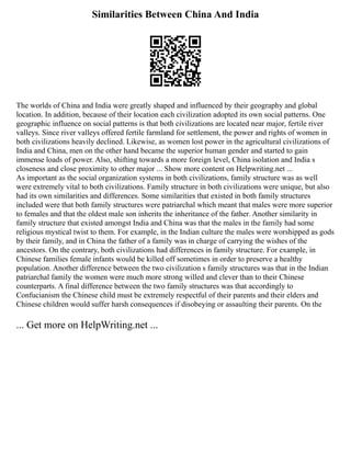 Similarities Between China And India
The worlds of China and India were greatly shaped and influenced by their geography and global
location. In addition, because of their location each civilization adopted its own social patterns. One
geographic influence on social patterns is that both civilizations are located near major, fertile river
valleys. Since river valleys offered fertile farmland for settlement, the power and rights of women in
both civilizations heavily declined. Likewise, as women lost power in the agricultural civilizations of
India and China, men on the other hand became the superior human gender and started to gain
immense loads of power. Also, shifting towards a more foreign level, China isolation and India s
closeness and close proximity to other major ... Show more content on Helpwriting.net ...
As important as the social organization systems in both civilizations, family structure was as well
were extremely vital to both civilizations. Family structure in both civilizations were unique, but also
had its own similarities and differences. Some similarities that existed in both family structures
included were that both family structures were patriarchal which meant that males were more superior
to females and that the oldest male son inherits the inheritance of the father. Another similarity in
family structure that existed amongst India and China was that the males in the family had some
religious mystical twist to them. For example, in the Indian culture the males were worshipped as gods
by their family, and in China the father of a family was in charge of carrying the wishes of the
ancestors. On the contrary, both civilizations had differences in family structure. For example, in
Chinese families female infants would be killed off sometimes in order to preserve a healthy
population. Another difference between the two civilization s family structures was that in the Indian
patriarchal family the women were much more strong willed and clever than to their Chinese
counterparts. A final difference between the two family structures was that accordingly to
Confucianism the Chinese child must be extremely respectful of their parents and their elders and
Chinese children would suffer harsh consequences if disobeying or assaulting their parents. On the
... Get more on HelpWriting.net ...
 
