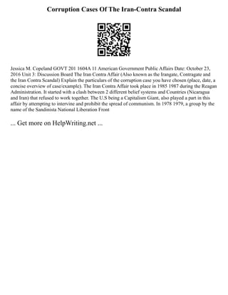 Corruption Cases Of The Iran-Contra Scandal
Jessica M. Copeland GOVT 201 1604A 11 American Government Public Affairs Date: October 23,
2016 Unit 3: Discussion Board The Iran Contra Affair (Also known as the Irangate, Contragate and
the Iran Contra Scandal) Explain the particulars of the corruption case you have chosen (place, date, a
concise overview of case/example). The Iran Contra Affair took place in 1985 1987 during the Reagan
Administration. It started with a clash between 2 different belief systems and Countries (Nicaragua
and Iran) that refused to work together. The U.S being a Capitalism Giant, also played a part in this
affair by attempting to intervine and prohibit the spread of communism. In 1978 1979, a group by the
name of the Sandinista National Liberation Front
... Get more on HelpWriting.net ...
 