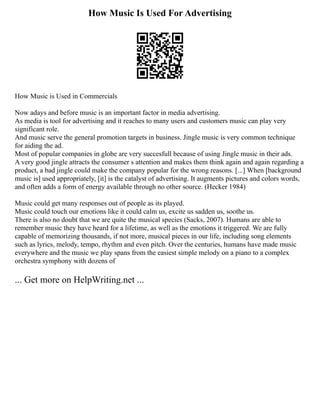 How Music Is Used For Advertising
How Music is Used in Commercials
Now adays and before music is an important factor in media advertising.
As media is tool for advertising and it reaches to many users and customers music can play very
significant role.
And music serve the general promotion targets in business. Jingle music is very common technique
for aiding the ad.
Most of popular companies in globe are very succesfull because of using Jingle music in their ads.
A very good jingle attracts the consumer s attention and makes them think again and again regarding a
product, a bad jingle could make the company popular for the wrong reasons. [...] When [background
music is] used appropriately, [it] is the catalyst of advertising. It augments pictures and colors words,
and often adds a form of energy available through no other source. (Hecker 1984)
Music could get many responses out of people as its played.
Music could touch our emotions like it could calm us, excite us sadden us, soothe us.
There is also no doubt that we are quite the musical species (Sacks, 2007). Humans are able to
remember music they have heard for a lifetime, as well as the emotions it triggered. We are fully
capable of memorizing thousands, if not more, musical pieces in our life, including song elements
such as lyrics, melody, tempo, rhythm and even pitch. Over the centuries, humans have made music
everywhere and the music we play spans from the easiest simple melody on a piano to a complex
orchestra symphony with dozens of
... Get more on HelpWriting.net ...
 