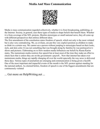 Media And Mass Communication
Media is mass communication regarded collectively, whether it is from broadcasting, publishing, or
the Internet. Society, in general, uses these types of media to shape beliefs that benefit them. Whether
it is from coverage of the NFL protests, Muslim stereotypes or small national news, they all come up
with different perspectives that enforce different ideas.
The first amendment of the constitution states freedom of speech, which not only is the most violated
but is also very contradicting. We, as civilians, are put this very explicit position as children to make
us think in a certain way. We cannot see a person without jumping to stereotypes based on their looks,
style, and skin color. It was not something that was brought along by families by was portrayed in tv
shows and pictures. Elaborating on so How modern media Influences our beliefs by Reena Karim
states, The mainstream media restricts free speech but at least most of the time they make an effort to
check facts that is unless they are on the government s payroll... Now that internet has taken over
mainstream media, things are rapidly changing all over the world especially the way news is delivered
these days. Various types of journalism are emerging and communication is being given a facelift.
One of the most important and impactful events of the month is the NFL protest against standing for
the national anthem. As claimed before, freedom of speech is one of the biggest amendments that are
continuously violated
... Get more on HelpWriting.net ...
 