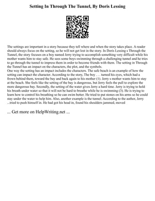 Setting In Through The Tunnel, By Doris Lessing
The settings are important in a story because they tell where and when the story takes place. A reader
should always focus on the setting, so he will not get lost in the story. In Doris Lessing s Through the
Tunnel, the story focuses on a boy named Jerry trying to accomplish something very difficult while his
mother wants him to stay safe. He sees some boys swimming through a challenging tunnel and he tries
to go through the tunnel to impress them in order to become friends with them. The setting in Through
the Tunnel has an impact on the characters, the plot, and the symbols.
One way the setting has an impact includes the characters. The safe beach is an example of how the
setting can impact the character. According to the story, The boy . . . turned his eyes, which had a
frown behind them, toward the bay and back again to his mother (1). Jerry s mother wants him to stay
at the beach. She feels like the setting of the bay is dangerous, but Jerry feels the pull to explore the
more dangerous bay. Secondly, the setting of the water gives Jerry a hard time. Jerry is trying to hold
his breath under water so that it will not be hard to breathe while he is swimming (3). He is trying to
learn how to control his breathing so he can swim better. He tried to put stones on his arms so he could
stay under the water to help him. Also, another example is the tunnel. According to the author, Jerry
...tried to push himself in. He had got his head in, found his shoulders jammed, moved
... Get more on HelpWriting.net ...
 
