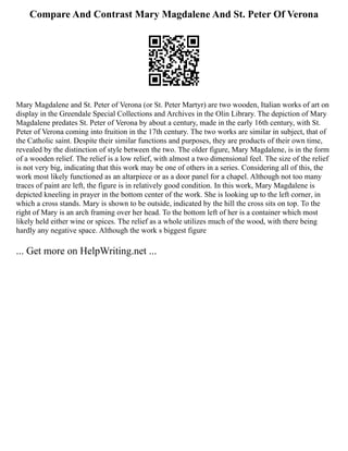 Compare And Contrast Mary Magdalene And St. Peter Of Verona
Mary Magdalene and St. Peter of Verona (or St. Peter Martyr) are two wooden, Italian works of art on
display in the Greendale Special Collections and Archives in the Olin Library. The depiction of Mary
Magdalene predates St. Peter of Verona by about a century, made in the early 16th century, with St.
Peter of Verona coming into fruition in the 17th century. The two works are similar in subject, that of
the Catholic saint. Despite their similar functions and purposes, they are products of their own time,
revealed by the distinction of style between the two. The older figure, Mary Magdalene, is in the form
of a wooden relief. The relief is a low relief, with almost a two dimensional feel. The size of the relief
is not very big, indicating that this work may be one of others in a series. Considering all of this, the
work most likely functioned as an altarpiece or as a door panel for a chapel. Although not too many
traces of paint are left, the figure is in relatively good condition. In this work, Mary Magdalene is
depicted kneeling in prayer in the bottom center of the work. She is looking up to the left corner, in
which a cross stands. Mary is shown to be outside, indicated by the hill the cross sits on top. To the
right of Mary is an arch framing over her head. To the bottom left of her is a container which most
likely held either wine or spices. The relief as a whole utilizes much of the wood, with there being
hardly any negative space. Although the work s biggest figure
... Get more on HelpWriting.net ...
 
