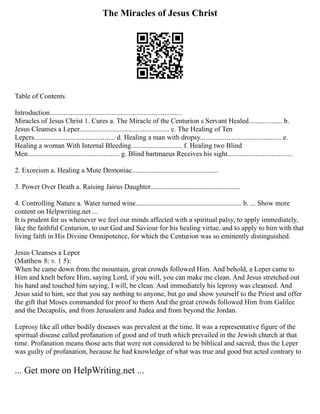 The Miracles of Jesus Christ
Table of Contents
Introduction...........................................................................
Miracles of Jesus Christ 1. Cures a. The Miracle of the Centurion s Servant Healed................... b.
Jesus Cleanses a Leper................................................... c. The Healing of Ten
Lepers.............................................. d. Healing a man with dropsy.............................................. e.
Healing a woman With Internal Bleeding............................. f. Healing two Blind
Men.................................................... g. Blind bartmaeus Receives his sight.....................................
2. Exorcism a. Healing a Mute Demoniac.................................................
3. Power Over Death a. Raising Jairus Daughter...................................................
4. Controlling Nature a. Water turned wine............................................................ b. ... Show more
content on Helpwriting.net ...
It is prudent for us whenever we feel our minds affected with a spiritual palsy, to apply immediately,
like the faithful Centurion, to our God and Saviour for his healing virtue, and to apply to him with that
living faith in His Diviine Omnipotence, for which the Centurion was so eminently distinguished.
Jesus Cleanses a Leper
(Matthew 8: v. 1 5):
When he came down from the mountain, great crowds followed Him. And behold, a Leper came to
Him and knelt before Him, saying Lord, if you will, you can make me clean. And Jesus stretched out
his hand and touched him saying, I will, be clean. And immediately his leprosy was cleansed. And
Jesus said to him, see that you say nothing to anyone, but go and show yourself to the Priest and offer
the gift that Moses commanded for proof to them And the great crowds followed Him from Galilee
and the Decapolis, and from Jerusalem and Judea and from beyond the Jordan.
Leprosy like all other bodily diseases was prevalent at the time. It was a representative figure of the
spiritual disease called profanation of good and of truth which prevailed in the Jewish church at that
time. Profanation means those acts that were not considered to be biblical and sacred, thus the Leper
was guilty of profanation, because he had knowledge of what was true and good but acted contrary to
... Get more on HelpWriting.net ...
 