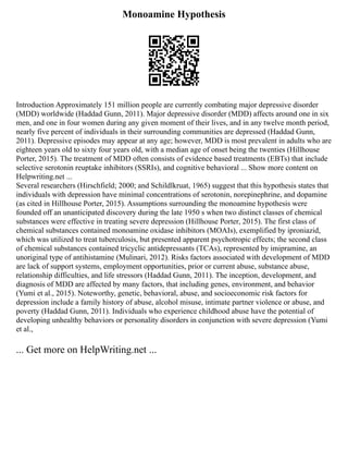 Monoamine Hypothesis
Introduction Approximately 151 million people are currently combating major depressive disorder
(MDD) worldwide (Haddad Gunn, 2011). Major depressive disorder (MDD) affects around one in six
men, and one in four women during any given moment of their lives, and in any twelve month period,
nearly five percent of individuals in their surrounding communities are depressed (Haddad Gunn,
2011). Depressive episodes may appear at any age; however, MDD is most prevalent in adults who are
eighteen years old to sixty four years old, with a median age of onset being the twenties (Hillhouse
Porter, 2015). The treatment of MDD often consists of evidence based treatments (EBTs) that include
selective serotonin reuptake inhibitors (SSRIs), and cognitive behavioral ... Show more content on
Helpwriting.net ...
Several researchers (Hirschfield; 2000; and Schildlkruat, 1965) suggest that this hypothesis states that
individuals with depression have minimal concentrations of serotonin, norepinephrine, and dopamine
(as cited in Hillhouse Porter, 2015). Assumptions surrounding the monoamine hypothesis were
founded off an unanticipated discovery during the late 1950 s when two distinct classes of chemical
substances were effective in treating severe depression (Hillhouse Porter, 2015). The first class of
chemical substances contained monoamine oxidase inhibitors (MOAIs), exemplified by iproniazid,
which was utilized to treat tuberculosis, but presented apparent psychotropic effects; the second class
of chemical substances contained tricyclic antidepressants (TCAs), represented by imipramine, an
unoriginal type of antihistamine (Mulinari, 2012). Risks factors associated with development of MDD
are lack of support systems, employment opportunities, prior or current abuse, substance abuse,
relationship difficulties, and life stressors (Haddad Gunn, 2011). The inception, development, and
diagnosis of MDD are affected by many factors, that including genes, environment, and behavior
(Yumi et al., 2015). Noteworthy, genetic, behavioral, abuse, and socioeconomic risk factors for
depression include a family history of abuse, alcohol misuse, intimate partner violence or abuse, and
poverty (Haddad Gunn, 2011). Individuals who experience childhood abuse have the potential of
developing unhealthy behaviors or personality disorders in conjunction with severe depression (Yumi
et al.,
... Get more on HelpWriting.net ...
 