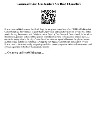 Rosencrantz And Guildenstern Are Dead Characters
Rosencrantz and Guildenstern Are Dead: https://www.youtube.com/watch?v= t5UTLkfoUs Benedict
Cumberbatch has played major roles in theatre, television, and film; however, my favorite role of his
was in the play Rosencrantz and Guildenstern Are Dead by Tom Stoppard. Cumberbatch, in his role as
Rosencrantz, portrays an honorable depiction of the technique and feeling desired of in an actor. As
one of the protagonists in the play, Cumberbatch has to create a parallel between the play s character
and him to add truth to his performance. Once the play begins, Cumberbatch immediately reveals
Rosencrantz s character traits by integrating confusion, drawn out pauses, existentialist questions, and
circular arguments to his body language and actions.
... Get more on HelpWriting.net ...
 