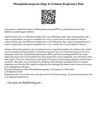 Photoplethysmogram (Ppg) To Estimate Respiratory Rate
Autoregressive Spectral Analysis on Photoplethysmogram(PPG) to estimate Respiratory Rate.
Subtitle as needed (paper subtitle)
Authors Name/s per 1st Affiliation (Author) line 1 (of Affiliation): dept. name of organization line 2
name of organization, acronyms acceptable line 3 City, Country line 4 e mail address if desired
Authors Name/s per 2nd Affiliation (Author) line 1 (of Affiliation): dept. name of organization line 2
name of organization, acronyms acceptable line 3 City, Country line 4 e mail address if desired
Abstract Abnormal respiratory rate is considered to be a important predictor of conditions like cardiac
arrest, tachypnea and hypervolemia. Estimating respiration rate of an individual using non invasive
techniques such as by using Photoplethysmogram (PPG) and Electrocardiogram(ECG) have been
widely discussed and several methods have been proposed to extract respiratory rate information from
these signals. However, maintaining a high degree of accuracy in measuring respiratory rate has been
a problem. This paper uses Autoregressive Modeling (AR) technique and digital filters to estimate
respiratory rate from the PPG signal revealing that this technique has better results in term of accuracy
and computational efficiency.
Keywords Respiratory Rate; Photoplethysmography; Autoregressive (AR) model.
I. INTRODUCTION
Respiration rate is one of the main vital signs used in all clinical settings. An increased respiratory rate
is an important predictor for
... Get more on HelpWriting.net ...
 