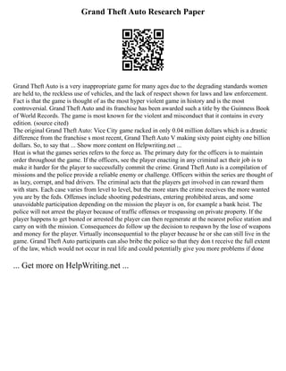 Grand Theft Auto Research Paper
Grand Theft Auto is a very inappropriate game for many ages due to the degrading standards women
are held to, the reckless use of vehicles, and the lack of respect shown for laws and law enforcement.
Fact is that the game is thought of as the most hyper violent game in history and is the most
controversial. Grand Theft Auto and its franchise has been awarded such a title by the Guinness Book
of World Records. The game is most known for the violent and misconduct that it contains in every
edition. (source cited)
The original Grand Theft Auto: Vice City game racked in only 0.04 million dollars which is a drastic
difference from the franchise s most recent, Grand Theft Auto V making sixty point eighty one billion
dollars. So, to say that ... Show more content on Helpwriting.net ...
Heat is what the games series refers to the force as. The primary duty for the officers is to maintain
order throughout the game. If the officers, see the player enacting in any criminal act their job is to
make it harder for the player to successfully commit the crime. Grand Theft Auto is a compilation of
missions and the police provide a reliable enemy or challenge. Officers within the series are thought of
as lazy, corrupt, and bad drivers. The criminal acts that the players get involved in can reward them
with stars. Each case varies from level to level, but the more stars the crime receives the more wanted
you are by the feds. Offenses include shooting pedestrians, entering prohibited areas, and some
unavoidable participation depending on the mission the player is on, for example a bank heist. The
police will not arrest the player because of traffic offenses or trespassing on private property. If the
player happens to get busted or arrested the player can then regenerate at the nearest police station and
carry on with the mission. Consequences do follow up the decision to respawn by the lose of weapons
and money for the player. Virtually inconsequential to the player because he or she can still live in the
game. Grand Theft Auto participants can also bribe the police so that they don t receive the full extent
of the law, which would not occur in real life and could potentially give you more problems if done
... Get more on HelpWriting.net ...
 