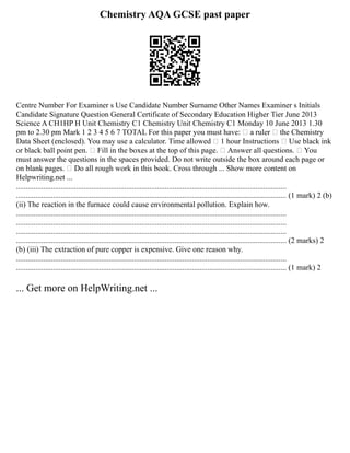 Chemistry AQA GCSE past paper
Centre Number For Examiner s Use Candidate Number Surname Other Names Examiner s Initials
Candidate Signature Question General Certificate of Secondary Education Higher Tier June 2013
Science A CH1HP H Unit Chemistry C1 Chemistry Unit Chemistry C1 Monday 10 June 2013 1.30
pm to 2.30 pm Mark 1 2 3 4 5 6 7 TOTAL For this paper you must have:  a ruler  the Chemistry
Data Sheet (enclosed). You may use a calculator. Time allowed  1 hour Instructions  Use black ink
or black ball point pen.  Fill in the boxes at the top of this page.  Answer all questions.  You
must answer the questions in the spaces provided. Do not write outside the box around each page or
on blank pages.  Do all rough work in this book. Cross through ... Show more content on
Helpwriting.net ...
............................................................................................................................................
............................................................................................................................................ (1 mark) 2 (b)
(ii) The reaction in the furnace could cause environmental pollution. Explain how.
............................................................................................................................................
............................................................................................................................................
............................................................................................................................................
............................................................................................................................................ (2 marks) 2
(b) (iii) The extraction of pure copper is expensive. Give one reason why.
............................................................................................................................................
............................................................................................................................................ (1 mark) 2
... Get more on HelpWriting.net ...
 