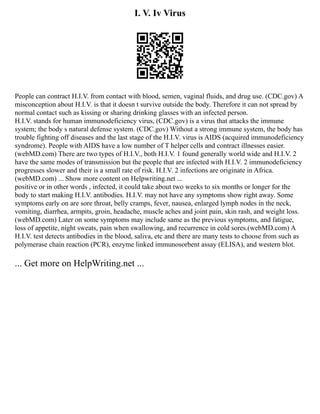 I. V. Iv Virus
People can contract H.I.V. from contact with blood, semen, vaginal fluids, and drug use. (CDC.gov) A
misconception about H.I.V. is that it doesn t survive outside the body. Therefore it can not spread by
normal contact such as kissing or sharing drinking glasses with an infected person.
H.I.V. stands for human immunodeficiency virus, (CDC.gov) is a virus that attacks the immune
system; the body s natural defense system. (CDC.gov) Without a strong immune system, the body has
trouble fighting off diseases and the last stage of the H.I.V. virus is AIDS (acquired immunodeficiency
syndrome). People with AIDS have a low number of T helper cells and contract illnesses easier.
(webMD.com) There are two types of H.I.V., both H.I.V. 1 found generally world wide and H.I.V. 2
have the same modes of transmission but the people that are infected with H.I.V. 2 immunodeficiency
progresses slower and their is a small rate of risk. H.I.V. 2 infections are originate in Africa.
(webMD.com) ... Show more content on Helpwriting.net ...
positive or in other words , infected, it could take about two weeks to six months or longer for the
body to start making H.I.V. antibodies. H.I.V. may not have any symptoms show right away. Some
symptoms early on are sore throat, belly cramps, fever, nausea, enlarged lymph nodes in the neck,
vomiting, diarrhea, armpits, groin, headache, muscle aches and joint pain, skin rash, and weight loss.
(webMD.com) Later on some symptoms may include same as the previous symptoms, and fatigue,
loss of appetite, night sweats, pain when swallowing, and recurrence in cold sores.(webMD.com) A
H.I.V. test detects antibodies in the blood, saliva, etc and there are many tests to choose from such as
polymerase chain reaction (PCR), enzyme linked immunosorbent assay (ELISA), and western blot.
... Get more on HelpWriting.net ...
 