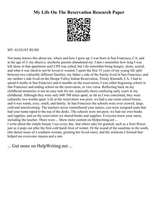 My Life On The Reservation Research Paper
MY AUGUST RUSH
Not many knows this about me, where and how I grew up. I was born in San Francisco, CA, and
at the age of 3, my abusive, alcoholic parents abandoned me. I don t remember how long I was
left alone in that apartment until CPS was called, but I do remember being hungry, alone, scared,
and what it was liked to not be loved or wanted. I spent the first 15 years of my young life split
between two culturally different families, my father s side of the family lived in San Francisco, and
my mother s side lived on the Hoopa Valley Indian Reservation, Trinity Klamath, CA. I had to
spend 6 moths in San Francisco and 6 months on the reservation, I was either beginning school in
San Francisco and ending school on the reservation, or vice versa. Reflecting back on my
childhood memories is not an easy task for me, especially those confusing early years in my
childhood. Although they were only 600 700 miles apart, as far as I was concerned, they were
culturally two worlds apart. Life at the reservation was poor, we had a one room school house,
and it was warm, cozy, small, and family. In San Francisco the schools were over crowed, large,
cold and unwelcoming. The teachers never remembered your names; you were assigned seats that
had your name taped to the top of the desks. The schools were not poor, we had our own books
and supplies, and on the reservation we shared books and supplies. Everyone knew your name,
including the teacher. There were ... Show more content on Helpwriting.net ...
I write about the simple beauty I see every day, that others take for granted; such as a frost flower
just as it pops out after the first cold harsh frost of winter. Or the sound of the sunshine in the south,
(the dulcet tones of a southern woman, greeting her loved ones), and the solutions I formed that
helped me overcome trauma and a rare
... Get more on HelpWriting.net ...
 