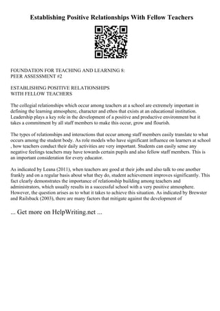 Establishing Positive Relationships With Fellow Teachers
FOUNDATION FOR TEACHING AND LEARNING 8:
PEER ASSESSMENT #2
ESTABLISHING POSITIVE RELATIONSHIPS
WITH FELLOW TEACHERS
The collegial relationships which occur among teachers at a school are extremely important in
defining the learning atmosphere, character and ethos that exists at an educational institution.
Leadership plays a key role in the development of a positive and productive environment but it
takes a commitment by all staff members to make this occur, grow and flourish.
The types of relationships and interactions that occur among staff members easily translate to what
occurs among the student body. As role models who have significant influence on learners at school
, how teachers conduct their daily activities are very important. Students can easily sense any
negative feelings teachers may have towards certain pupils and also fellow staff members. This is
an important consideration for every educator.
As indicated by Leana (2011), when teachers are good at their jobs and also talk to one another
frankly and on a regular basis about what they do, student achievement improves significantly. This
fact clearly demonstrates the importance of relationship building among teachers and
administrators, which usually results in a successful school with a very positive atmosphere.
However, the question arises as to what it takes to achieve this situation. As indicated by Brewster
and Railsback (2003), there are many factors that mitigate against the development of
... Get more on HelpWriting.net ...
 
