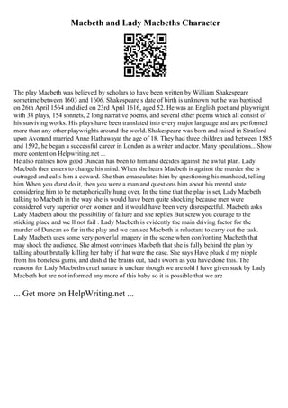 Macbeth and Lady Macbeths Character
The play Macbeth was believed by scholars to have been written by William Shakespeare
sometime between 1603 and 1606. Shakespeare s date of birth is unknown but he was baptised
on 26th April 1564 and died on 23rd April 1616, aged 52. He was an English poet and playwright
with 38 plays, 154 sonnets, 2 long narrative poems, and several other poems which all consist of
his surviving works. His plays have been translated into every major language and are performed
more than any other playwrights around the world. Shakespeare was born and raised in Stratford
upon Avonand married Anne Hathawayat the age of 18. They had three children and between 1585
and 1592, he began a successful career in London as a writer and actor. Many speculations... Show
more content on Helpwriting.net ...
He also realises how good Duncan has been to him and decides against the awful plan. Lady
Macbeth then enters to change his mind. When she hears Macbeth is against the murder she is
outraged and calls him a coward. She then emasculates him by questioning his manhood, telling
him When you durst do it, then you were a man and questions him about his mental state
considering him to be metaphorically hung over. In the time that the play is set, Lady Macbeth
talking to Macbeth in the way she is would have been quite shocking because men were
considered very superior over women and it would have been very disrespectful. Macbeth asks
Lady Macbeth about the possibility of failure and she replies But screw you courage to the
sticking place and we ll not fail . Lady Macbeth is evidently the main driving factor for the
murder of Duncan so far in the play and we can see Macbeth is reluctant to carry out the task.
Lady Macbeth uses some very powerful imagery in the scene when confronting Macbeth that
may shock the audience. She almost convinces Macbeth that she is fully behind the plan by
talking about brutally killing her baby if that were the case. She says Have pluck d my nipple
from his boneless gums, and dash d the brains out, had i sworn as you have done this. The
reasons for Lady Macbeths cruel nature is unclear though we are told I have given suck by Lady
Macbeth but are not informed any more of this baby so it is possible that we are
... Get more on HelpWriting.net ...
 