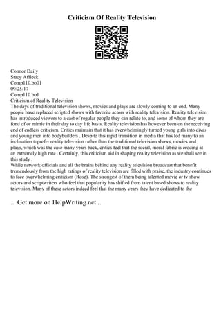 Criticism Of Reality Television
Connor Daily
Stacy Affleck
Comp110.bo01
09/25/17
Comp110.bo1
Criticism of Reality Television
The days of traditional television shows, movies and plays are slowly coming to an end. Many
people have replaced scripted shows with favorite actors with reality television. Reality television
has introduced viewers to a cast of regular people they can relate to, and some of whom they are
fond of or mimic in their day to day life basis. Reality television has however been on the receiving
end of endless criticism. Critics maintain that it has overwhelmingly turned young girls into divas
and young men into bodybuilders . Despite this rapid transition in media that has led many to an
inclination toprefer reality television rather than the traditional television shows, movies and
plays, which was the case many years back, critics feel that the social, moral fabric is eroding at
an extremely high rate . Certainly, this criticism aid in shaping reality television as we shall see in
this study .
While network officials and all the brains behind any reality television broadcast that benefit
tremendously from the high ratings of reality television are filled with praise, the industry continues
to face overwhelming criticism (Rose). The strongest of them being talented movie or tv show
actors and scriptwriters who feel that popularity has shifted from talent based shows to reality
television. Many of these actors indeed feel that the many years they have dedicated to the
... Get more on HelpWriting.net ...
 