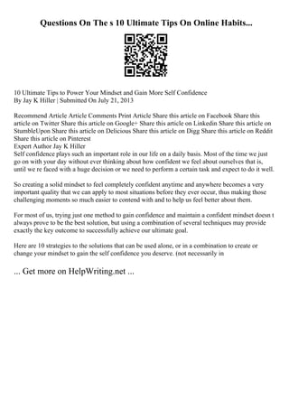 Questions On The s 10 Ultimate Tips On Online Habits...
10 Ultimate Tips to Power Your Mindset and Gain More Self Confidence
By Jay K Hiller | Submitted On July 21, 2013
Recommend Article Article Comments Print Article Share this article on Facebook Share this
article on Twitter Share this article on Google+ Share this article on Linkedin Share this article on
StumbleUpon Share this article on Delicious Share this article on Digg Share this article on Reddit
Share this article on Pinterest
Expert Author Jay K Hiller
Self confidence plays such an important role in our life on a daily basis. Most of the time we just
go on with your day without ever thinking about how confident we feel about ourselves that is,
until we re faced with a huge decision or we need to perform a certain task and expect to do it well.
So creating a solid mindset to feel completely confident anytime and anywhere becomes a very
important quality that we can apply to most situations before they ever occur, thus making those
challenging moments so much easier to contend with and to help us feel better about them.
For most of us, trying just one method to gain confidence and maintain a confident mindset doesn t
always prove to be the best solution, but using a combination of several techniques may provide
exactly the key outcome to successfully achieve our ultimate goal.
Here are 10 strategies to the solutions that can be used alone, or in a combination to create or
change your mindset to gain the self confidence you deserve. (not necessarily in
... Get more on HelpWriting.net ...
 