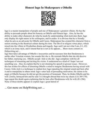 Honest Iago In Shakespeare s Othello
Iago is a master manipulator of people and one of Shakespeare s greatest villains. He has the
ability to persuade people about his honesty as Othello said Honest Iago . Also, he has the
ability to make other characters do what he needs by understanding what motivates them. Iago
only display his right nature in his soliloquies, and in asides. It is obvious that he is friendly
when he acts as an advocate for Othello and Cassio. Shakespeare has created this character from a
notion existing in the theatrical culture during his time. The Devil in religiou virtue plays, which
raised into the villain in Elizabethan drama and tragedy. Iago said I am not what I am, (I.1, 65)
which is an irony style, and it intend that he is not as he appears.... Show more content on
Helpwriting.net ...
Iago then takes advantage of Othello s insecurities and he reassures him that Desdemona is
unlike other Venetian women, but sounds like she is. He reminds Othello that she did deceive
her father, marrying you . Othello accept: And so she did . Iago completes with his all
techniques of reassuring and inciting his victim. It understood as a kind of I hope I am not
unsettling you . Also, he explain that he is not straining his speech to grosser issues . However,
this has wishes for effects of distorting Othello s mind to imagine Desdemona having sexual with
Cassio. Echo style is a technique to explain how Iago repeating the original sound and facts after
it end to manipulate in others mind. Iago s utter lack of persuading motivation. He claims to be
angry at Othello because he did not get the position of lieutenant. Then, he thinks Othello and his
wife ,Emilia, betrayed him and he said: It is thought abroad that twixt my sheets (I.iii.369 370).
Iago repeat this doubt again explaining that he lusts after Desdemona wife for wife (II.i.286).
None of these doubts appears to explain Iago s great hatred of
... Get more on HelpWriting.net ...
 