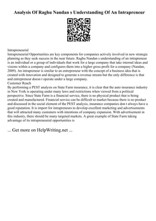Analysis Of Raghu Nandan s Understanding Of An Intrapreneur
Intrapreneurial
Intrapreneurial Opportunities are key components for companies actively involved in new strategic
planning as they seek success in the near future. Raghu Nandan s understanding of an intrapreneur
is an individual or a group of individuals that work for a large company that take internal ideas and
visions within a company and configures them into a higher gross profit for a company (Nandan,
2009). An intrapreneur is similar to an entrepreneur with the concept of a business idea that is
created with innovation and designed to generate a revenue stream but the only difference is that
and entrepreneur doesn t operate under a large company.
Customer Reach
By performing a PEST analysis on State Farm insurance, it is clear that the auto insurance industry
in New York is operating under many laws and restrictions when viewed from a political
perspective. Since State Farm is a financial service, there is no physical product that is being
created and manufactured. Financial service can be difficult to market because there is no product
and discussed in the social element of the PEST analysis, insurance companies don t always have a
good reputation. It is import for intrapreneurs to develop excellent marketing and advertisements
that will attracted many customers with intentions of company expansion. With advertisement in
this industry, there should be many targeted markets. A great example of State Farm taking
advantage of its intrapreneurial opportunities is
... Get more on HelpWriting.net ...
 