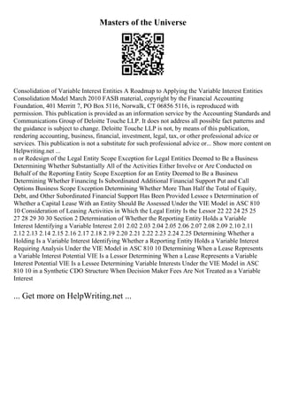 Masters of the Universe
Consolidation of Variable Interest Entities A Roadmap to Applying the Variable Interest Entities
Consolidation Model March 2010 FASB material, copyright by the Financial Accounting
Foundation, 401 Merritt 7, PO Box 5116, Norwalk, CT 06856 5116, is reproduced with
permission. This publication is provided as an information service by the Accounting Standards and
Communications Group of Deloitte Touche LLP. It does not address all possible fact patterns and
the guidance is subject to change. Deloitte Touche LLP is not, by means of this publication,
rendering accounting, business, financial, investment, legal, tax, or other professional advice or
services. This publication is not a substitute for such professional advice or... Show more content on
Helpwriting.net ...
n or Redesign of the Legal Entity Scope Exception for Legal Entities Deemed to Be a Business
Determining Whether Substantially All of the Activities Either Involve or Are Conducted on
Behalf of the Reporting Entity Scope Exception for an Entity Deemed to Be a Business
Determining Whether Financing Is Subordinated Additional Financial Support Put and Call
Options Business Scope Exception Determining Whether More Than Half the Total of Equity,
Debt, and Other Subordinated Financial Support Has Been Provided Lessee s Determination of
Whether a Capital Lease With an Entity Should Be Assessed Under the VIE Model in ASC 810
10 Consideration of Leasing Activities in Which the Legal Entity Is the Lessor 22 22 24 25 25
27 28 29 30 30 Section 2 Determination of Whether the Reporting Entity Holds a Variable
Interest Identifying a Variable Interest 2.01 2.02 2.03 2.04 2.05 2.06 2.07 2.08 2.09 2.10 2.11
2.12 2.13 2.14 2.15 2.16 2.17 2.18 2.19 2.20 2.21 2.22 2.23 2.24 2.25 Determining Whether a
Holding Is a Variable Interest Identifying Whether a Reporting Entity Holds a Variable Interest
Requiring Analysis Under the VIE Model in ASC 810 10 Determining When a Lease Represents
a Variable Interest Potential VIE Is a Lessor Determining When a Lease Represents a Variable
Interest Potential VIE Is a Lessee Determining Variable Interests Under the VIE Model in ASC
810 10 in a Synthetic CDO Structure When Decision Maker Fees Are Not Treated as a Variable
Interest
... Get more on HelpWriting.net ...
 