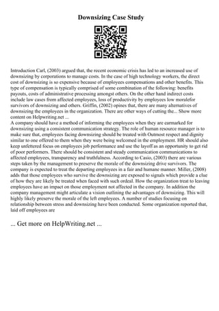 Downsizing Case Study
Introduction Carl, (2003) argued that, the recent economic crisis has led to an increased use of
downsizing by corporations to manage costs. In the case of high technology workers, the direct
cost of downsizing is so expensive because of employees compensations and other benefits. This
type of compensation is typically comprised of some combination of the following: benefits
payouts, costs of administrative processing amongst others. On the other hand indirect costs
include law cases from affected employees, loss of productivity by employees low moralefor
survivors of downsizing and others. Griffin, (2002) opines that, there are many alternatives of
downsizing the employees in the organization. There are other ways of cutting the... Show more
content on Helpwriting.net ...
A company should have a method of informing the employees when they are earmarked for
downsizing using a consistent communication strategy. The role of human resource manager is to
make sure that, employees facing downsizing should be treated with Outmost respect and dignity
similar to one offered to them when they were being welcomed in the employment. HR should also
keep unfettered focus on employees job performance and use the layoff as an opportunity to get rid
of poor performers. There should be consistent and steady communication communications to
affected employees, transparency and truthfulness. According to Casio, (2003) there are various
steps taken by the management to preserve the morale of the downsizing drive survivors. The
company is expected to treat the departing employees in a fair and humane manner. Miller, (2008)
adds that those employees who survive the downsizing are exposed to signals which provide a clue
of how they are likely be treated when faced with such ordeal. How the organization treat to leaving
employees have an impact on those employment not affected in the company. In addition the
company management might articulate a vision outlining the advantages of downsizing. This will
highly likely preserve the morale of the left employees. A number of studies focusing on
relationship between stress and downsizing have been conducted. Some organization reported that,
laid off employees are
... Get more on HelpWriting.net ...
 