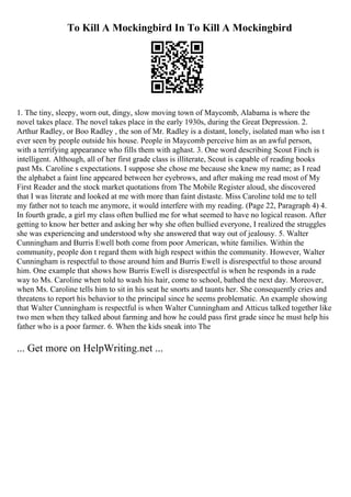 To Kill A Mockingbird In To Kill A Mockingbird
1. The tiny, sleepy, worn out, dingy, slow moving town of Maycomb, Alabama is where the
novel takes place. The novel takes place in the early 1930s, during the Great Depression. 2.
Arthur Radley, or Boo Radley , the son of Mr. Radley is a distant, lonely, isolated man who isn t
ever seen by people outside his house. People in Maycomb perceive him as an awful person,
with a terrifying appearance who fills them with aghast. 3. One word describing Scout Finch is
intelligent. Although, all of her first grade class is illiterate, Scout is capable of reading books
past Ms. Caroline s expectations. I suppose she chose me because she knew my name; as I read
the alphabet a faint line appeared between her eyebrows, and after making me read most of My
First Reader and the stock market quotations from The Mobile Register aloud, she discovered
that I was literate and looked at me with more than faint distaste. Miss Caroline told me to tell
my father not to teach me anymore, it would interfere with my reading. (Page 22, Paragraph 4) 4.
In fourth grade, a girl my class often bullied me for what seemed to have no logical reason. After
getting to know her better and asking her why she often bullied everyone, I realized the struggles
she was experiencing and understood why she answered that way out of jealousy. 5. Walter
Cunningham and Burris Ewell both come from poor American, white families. Within the
community, people don t regard them with high respect within the community. However, Walter
Cunningham is respectful to those around him and Burris Ewell is disrespectful to those around
him. One example that shows how Burris Ewell is disrespectful is when he responds in a rude
way to Ms. Caroline when told to wash his hair, come to school, bathed the next day. Moreover,
when Ms. Caroline tells him to sit in his seat he snorts and taunts her. She consequently cries and
threatens to report his behavior to the principal since he seems problematic. An example showing
that Walter Cunningham is respectful is when Walter Cunningham and Atticus talked together like
two men when they talked about farming and how he could pass first grade since he must help his
father who is a poor farmer. 6. When the kids sneak into The
... Get more on HelpWriting.net ...
 