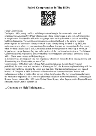 Failed Compromises In The 1800s
Failed Compromises
During the 1800 s, many conflicts and disagreements brought the nation to its ruins and
originated the American Civil War which couldn t have been avoided at any cost. A Compromise
is an agreement developed in which the two groups meet halfway in order to prevent something
bad from happening. The Abolitionist movement, on the other hand, is the general reaction
people against the practice of slavery overtook to end slavery during the 1800 s. By 1835, the
main concern was what everyone questioned themselves, how can we be considered a free country
when we have slaves? Due to this, Abolitionist either encouraged slaves to rise up in revolt, or
helped slaves escape because they too, had experienced the cruelty and mistreatment. The Missouri
Compromise is the preparations provided for the acknowledgment of Maine as a free state along
with ... Show more content on Helpwriting.net ...
In the same way, an imaginary line was originated, which kept both sides from causing trouble and
from creating war. Furthermore, as part of the
Compromise of 1850, the Fugitive Slave Act was modified, even though slavery was not
prohibited, the slave trade was abolished in Washington D.C, the South strengthened along with the
North when California entering the Union as a free state. The Kansas Nebraska Act was passed
by the U.S. Congress in 1854. It allowed self determination in the territories of Kansas and
Nebraska on whether or not to allow slavery within their borders. The Act helped to revoke/cancel
the Missouri Compromise of 1820 which prohibited slavery in most northern states. The beating of
Senator Sumner occurred in 1856, in the United States Senate, when Representative Preston Brooks
attacked Senator Charles Sumner, an
... Get more on HelpWriting.net ...
 