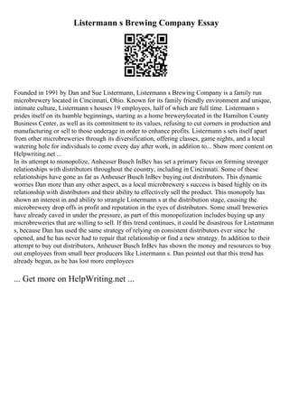 Listermann s Brewing Company Essay
Founded in 1991 by Dan and Sue Listermann, Listermann s Brewing Company is a family run
microbrewery located in Cincinnati, Ohio. Known for its family friendly environment and unique,
intimate culture, Listermann s houses 19 employees, half of which are full time. Listermann s
prides itself on its humble beginnings, starting as a home brewerylocated in the Hamilton County
Business Center, as well as its commitment to its values, refusing to cut corners in production and
manufacturing or sell to those underage in order to enhance profits. Listermann s sets itself apart
from other microbreweries through its diversification, offering classes, game nights, and a local
watering hole for individuals to come every day after work, in addition to... Show more content on
Helpwriting.net ...
In its attempt to monopolize, Anheuser Busch InBev has set a primary focus on forming stronger
relationships with distributors throughout the country, including in Cincinnati. Some of these
relationships have gone as far as Anheuser Busch InBev buying out distributors. This dynamic
worries Dan more than any other aspect, as a local microbrewery s success is based highly on its
relationship with distributors and their ability to effectively sell the product. This monopoly has
shown an interest in and ability to strangle Listermann s at the distribution stage, causing the
microbrewery drop offs in profit and reputation in the eyes of distributors. Some small breweries
have already caved in under the pressure, as part of this monopolization includes buying up any
microbreweries that are willing to sell. If this trend continues, it could be disastrous for Listermann
s, because Dan has used the same strategy of relying on consistent distributors ever since he
opened, and he has never had to repair that relationship or find a new strategy. In addition to their
attempt to buy out distributors, Anheuser Busch InBev has shown the money and resources to buy
out employees from small beer producers like Listermann s. Dan pointed out that this trend has
already begun, as he has lost more employees
... Get more on HelpWriting.net ...
 
