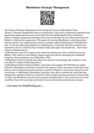 Blockbuster Strategic Management
The Failure of Strategic Management in Preventing the Closure of Blockbuster Stores
Abstract o Strategic management ensures an organization s survival by eliminating competition and
maximizing organizational security and wealth. Not only did Blockbuster fail to implement
effective strategic management techniques, but it also caved under the use of these same tactics by
Redbox to eliminate the organization. This paper will examine Blockbuster s initial hierarchical
structure and how this organizational structure eventually aided the deterioration of Blockbuster s
sales. It will also address the gradual loss of Blockbuster s connection with their customers and
methods by which it could have been avoided. Finally, this paper will consider the ... Show more
content on Helpwriting.net ...
п‚§Blockbuster s plan was to aggressively expand by opening new stores worldwide every day
(Bhide, 1996). However, real strategic change requires not merely rearranging the established
categories, but inventing new ones (Mintzberg, 1994).
п‚§Blockbuster failed to identify and embrace the advances in technology that resulted in a new,
cost effective method of delivering movies.
п‚§Blockbuster failed to build on Redbox s innovation and recapture the DVD delivery market.
Solutions o Blockbuster should have listened to the requests of their consumers to alter their rental
policies, thus avoiding the need for customers to defect to Redbox to receive their desired level of
convenience. o Additionally, Blockbuster would have been able to maintain the market had they
changed their methods of delivery to match the shift to digital streaming and shorter rental periods.
o Finally, had Blockbuster moved sooner to operate through kiosks as well as physical stores, they
would have been able to develop more kiosks in convenient locations and increase revenues.
... Get more on HelpWriting.net ...
 