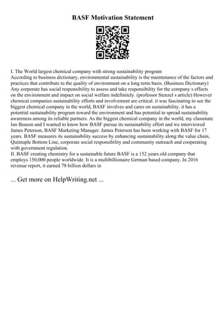 BASF Motivation Statement
I. The World largest chemical company with strong sustainability program
According to business dictionary, environmental sustainability is the maintenance of the factors and
practices that contribute to the quality of environment on a long term basis. (Business Dictionary)
Any corporate has social responsibility to assess and take responsibility for the company s effects
on the environment and impact on social welfare indefinitely. (professor Stenzel s article) However
chemical companies sustainability efforts and involvement are critical. it was fascinating to see the
biggest chemical company in the world, BASF involves and cares on sustainability. it has a
potential sustainability program toward the environment and has potential to spread sustainability
awareness among its reliable partners. As the biggest chemical company in the world, my classmate
Ian Beason and I wanted to know how BASF pursue its sustainability effort and we interviewed
James Peterson, BASF Marketing Manager. James Peterson has been working with BASF for 17
years. BASF measures its sustainability success by enhancing sustainability along the value chain,
Quintuple Bottom Line, corporate social responsibility and community outreach and cooperating
with government regulation.
II. BASF creating chemistry for a sustainable future BASF is a 152 years old company that
employs 150,000 people worldwide. It is a multibillionaire German based company. In 2016
revenue report, it earned 78 billion dollars in
... Get more on HelpWriting.net ...
 