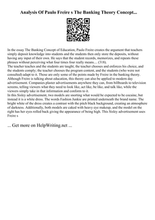 Analysis Of Paulo Freire s The Banking Theory Concept...
In the essay The Banking Concept of Education, Paulo Freire creates the argument that teachers
simply deposit knowledge into students and the students then only store the deposits, without
having any input of their own. He says that the student records, memorizes, and repeats these
phrases without perceiving what four times four really means.... (318).
The teacher teaches and the students are taught; the teacher chooses and enforces his choice, and
the students comply; the teacher chooses the program content, and the students (who were not
consulted) adapt to it. Those are only some of the points made by Freire in the banking theory.
Although Freire is talking about education, this theory can also be applied to modern day
advertisement. Companies plaster advertisements anywhere they can, from billboards to television
screens, telling viewers what they need to look like, act like, be like, and talk like, while the
viewers simply take in that information and conform to it.
In this Sisley advertisement, two models are snorting what would be expected to be cocaine, but
instead it is a white dress. The words Fashion Junkie are printed underneath the brand name. The
bright white of the dress creates a contrast with the pitch black background, creating an atmosphere
of darkness. Additionally, both models are caked with heavy eye makeup, and the model on the
right has her eyes rolled back giving the appearance of being high. This Sisley advertisement uses
Freire s
... Get more on HelpWriting.net ...
 