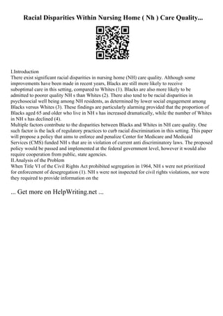 Racial Disparities Within Nursing Home ( Nh ) Care Quality...
I.Introduction
There exist significant racial disparities in nursing home (NH) care quality. Although some
improvements have been made in recent years, Blacks are still more likely to receive
suboptimal care in this setting, compared to Whites (1). Blacks are also more likely to be
admitted to poorer quality NH s than Whites (2). There also tend to be racial disparities in
psychosocial well being among NH residents, as determined by lower social engagement among
Blacks versus Whites (3). These findings are particularly alarming provided that the proportion of
Blacks aged 65 and older who live in NH s has increased dramatically, while the number of Whites
in NH s has declined (4).
Multiple factors contribute to the disparities between Blacks and Whites in NH care quality. One
such factor is the lack of regulatory practices to curb racial discrimination in this setting. This paper
will propose a policy that aims to enforce and penalize Center for Medicare and Medicaid
Services (CMS) funded NH s that are in violation of current anti discriminatory laws. The proposed
policy would be passed and implemented at the federal government level, however it would also
require cooperation from public, state agencies.
II.Analysis of the Problem
When Title VI of the Civil Rights Act prohibited segregation in 1964, NH s were not prioritized
for enforcement of desegregation (1). NH s were not inspected for civil rights violations, nor were
they required to provide information on the
... Get more on HelpWriting.net ...
 