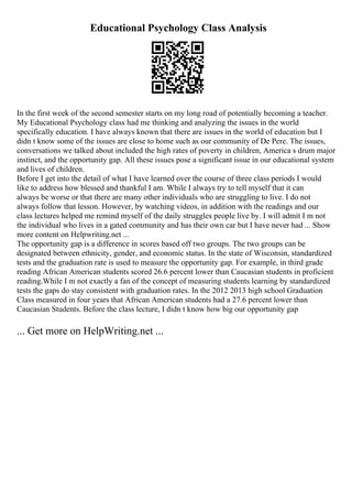 Educational Psychology Class Analysis
In the first week of the second semester starts on my long road of potentially becoming a teacher.
My Educational Psychology class had me thinking and analyzing the issues in the world
specifically education. I have always known that there are issues in the world of education but I
didn t know some of the issues are close to home such as our community of De Pere. The issues,
conversations we talked about included the high rates of poverty in children, America s drum major
instinct, and the opportunity gap. All these issues pose a significant issue in our educational system
and lives of children.
Before I get into the detail of what I have learned over the course of three class periods I would
like to address how blessed and thankful I am. While I always try to tell myself that it can
always be worse or that there are many other individuals who are struggling to live. I do not
always follow that lesson. However, by watching videos, in addition with the readings and our
class lectures helped me remind myself of the daily struggles people live by. I will admit I m not
the individual who lives in a gated community and has their own car but I have never had ... Show
more content on Helpwriting.net ...
The opportunity gap is a difference in scores based off two groups. The two groups can be
designated between ethnicity, gender, and economic status. In the state of Wisconsin, standardized
tests and the graduation rate is used to measure the opportunity gap. For example, in third grade
reading African American students scored 26.6 percent lower than Caucasian students in proficient
reading.While I m not exactly a fan of the concept of measuring students learning by standardized
tests the gaps do stay consistent with graduation rates. In the 2012 2013 high school Graduation
Class measured in four years that African American students had a 27.6 percent lower than
Caucasian Students. Before the class lecture, I didn t know how big our opportunity gap
... Get more on HelpWriting.net ...
 