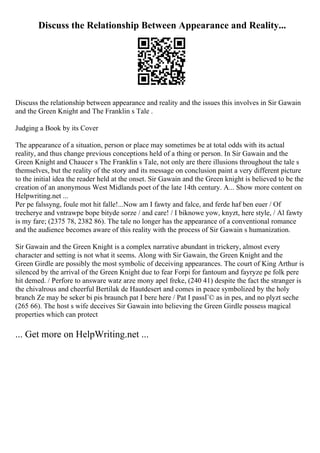 Discuss the Relationship Between Appearance and Reality...
Discuss the relationship between appearance and reality and the issues this involves in Sir Gawain
and the Green Knight and The Franklin s Tale .
Judging a Book by its Cover
The appearance of a situation, person or place may sometimes be at total odds with its actual
reality, and thus change previous conceptions held of a thing or person. In Sir Gawain and the
Green Knight and Chaucer s The Franklin s Tale, not only are there illusions throughout the tale s
themselves, but the reality of the story and its message on conclusion paint a very different picture
to the initial idea the reader held at the onset. Sir Gawain and the Green knight is believed to be the
creation of an anonymous West Midlands poet of the late 14th century. A... Show more content on
Helpwriting.net ...
Per pe falssyng, foule mot hit falle!...Now am I fawty and falce, and ferde haf ben euer / Of
trecherye and vntrawpe bope bityde sorze / and care! / I biknowe yow, knyzt, here style, / Al fawty
is my fare; (2375 78, 2382 86). The tale no longer has the appearance of a conventional romance
and the audience becomes aware of this reality with the process of Sir Gawain s humanization.
Sir Gawain and the Green Knight is a complex narrative abundant in trickery, almost every
character and setting is not what it seems. Along with Sir Gawain, the Green Knight and the
Green Girdle are possibly the most symbolic of deceiving appearances. The court of King Arthur is
silenced by the arrival of the Green Knight due to fear Forpi for fantoum and fayryze pe folk pere
hit demed. / Perfore to answare watz arze mony apel freke, (240 41) despite the fact the stranger is
the chivalrous and cheerful Bertilak de Hautdesert and comes in peace symbolized by the holy
branch Ze may be seker bi pis braunch pat I bere here / Pat I passГ© as in pes, and no plyzt seche
(265 66). The host s wife deceives Sir Gawain into believing the Green Girdle possess magical
properties which can protect
... Get more on HelpWriting.net ...
 
