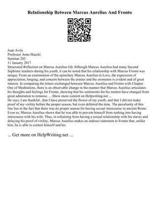 Relationship Between Marcus Aurelius And Fronto
Juan Avila
Professor Anne Haeckl
Seminar 203
11 January 2017
Structured Reflection on Marcus Aurelius life Although Marcus Aurelius had many Second
Sophistic teachers during his youth, it can be noted that his relationship with Marcus Fronto was
unique. From an examination of the epistolary Marcus Aurelius in Love, the expression of
appreciation, longing, and concern between the erastes and the eromenos is evident and of great
interest. In comparing the letters exchanged between Marcus Aurelius and Fronto with Chapter
One of Meditations, there is an observable change in the manner that Marcus Aurelius articulates
his thoughts and feelings for Fronto, showing that his sentiments for his mentor have changed from
great admiration to remorse. ... Show more content on Helpwriting.net ...
He says, I am thankful...that I have preserved the flower of my youth, and that I did not make
proof of my virility before the proper season, but even deferred the time. The peculiarity of this
line lies in the fact that there was no proper season for having sexual intercourse in ancient Rome.
Even so, Marcus Aurelius shows that he was able to prevent himself from rushing into having
intercourse with his wife. Thus, in refraining from having a sexual relationship with his slaves and
delaying his proof of virility, Marcus Aurelius makes an indirect statement to Fronto that, unlike
him, he is able to control himself and his
... Get more on HelpWriting.net ...
 