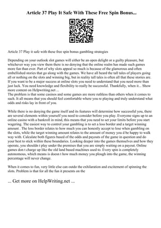 Article 37 Play It Safe With These Free Spin Bonus...
Article 37 Play it safe with these free spin bonus gambling strategies
Depending on your outlook slot games will either be an open delight or a guilty pleasure, but
whichever way you view them there is no denying that the online realm has made such games
more fun than ever. Part of why slots appeal so much is because of the glamorous and often
embellished stories that go along with the games. We have all heard the tall tales of players going
all or nothing on the slots and winning big, but in reality tall tales is often all that these stories are.
If you want to be a major success at online slots you need to understand that you need more than
just luck. You need knowledge and flexibility to really be successful. Thankfully, when it... Show
more content on Helpwriting.net ...
The problem is that some casinos and some games are more ruthless than others when it comes to
such. It all means that you should feel comfortable where you re playing and truly understand what
odds and risks lay in front of you.
While there is no denying the game itself and its features will determine how successful you, there
are several elements within yourself you need to consider before you play. Everyone signs up to an
online casino with a bankroll in mind, this means that you need to set your limits before you start
wagering. The easiest way to control your gambling is to set a loss border and a target winning
amount . The loss border relates to how much you can honestly accept to lose when gambling on
the slots, while the target winning amount relates to the amount of money you d be happy to walk
way with. Calculate both figures based of the odds and payouts of the game in question and do
your best to stick within these boundaries. Looking deeper into the games themselves and how they
operate, you shouldn t play under the premises that you are simply waiting on a payout. Online
games don t charge up like the old land based machines used to. Every spin is completely
autonomous, which means is doesn t how much money you plough into the game, the winning
percentage will never change.
When it comes to fun, very little else can outdo the exhilaration and excitement of spinning the
slots. Problem is that for all the fun it presents on the
... Get more on HelpWriting.net ...
 