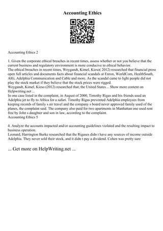 Accounting Ethics
Accounting Ethics 2
1. Given the corporate ethical breaches in recent times, assess whether or not you believe that the
current business and regulatory environment is more conducive to ethical behavior.
The ethical breaches in recent times, Weygandt, Kimel, Kieso( 2012) researched that financial press
open full articles and documents facts about financial scandals at Enron, WorldCom, HealthSouth,
AIG, Adelphia Communication and Cable and more. As the scandal came to light people did not
play the stock market if they believe that the stock prices were rigged.
Weygandt, Kimel, Kieso (2012) researched that; the United States... Show more content on
Helpwriting.net ...
In one case listed in the complaint, in August of 2000, Timothy Rigas and his friends used an
Adelphia jet to fly to Africa for a safari. Timothy Rigas prevented Adelphia employees from
keeping records of family s air travel and the company s board never approved family used of the
planes, the complaint said. The company also paid for two apartments in Manhattan one used rent
free by John s daughter and son in law, according to the complaint.
Accounting Ethics 5
4. Analyze the accounts impacted and/or accounting guidelines violated and the resulting impact to
business operation.
Leonard, Harrington Burke researched that the Rigases didn t have any sources of income outside
Adelphia. They never sold their stock, and it didn t pay a dividend. Cohen was pretty sure
... Get more on HelpWriting.net ...
 
