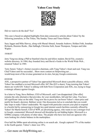 Yahoo Case Study
Did we want to do the deal? Yes!
This case is based on adapted highlights from date consecutive articles about Yahoo! by the
following journalists, in The Times, The Sunday Times and Times Online:
Suzy Jagger and Mike Harvey, along with Murad Ahmed, Amanda Andrews, Holden Frith, Jonathan
Richards, Dominic Rushe , Dan Sabbagh, Christine Seib, Susan Thompson, Tempus and John
Waples
19/06/07
Jerry Yangwas doing a PhD at Stanford when he and fellow student, David Filo, created a
website directory. In 1984, they founded Jerry and David s Guide to the World Wide Web ,
renamed Yahoo! in 1985.
Terry Semel, Yahoo! s former executive chairman, calls Yang Yahoo! s heart and soul. Yang was
Chief Yahoo until he succeeded... Show more content on Helpwriting.net ...
would keep most of the revenue generated on its sites, but pay Google commission.
05/05/08
AOL, a prospective partner of Yahoo! has approached Microsoft about a possible alliance, while
Yahoo! has snubbed a revised Microsoft offer, $47.5bn ($33 a share), Yang insisting that Yahoo!
shares are worth $38. Yahoo! is talking with both News Corporation and AOL, too, trying to forge
a strategic alliance against Google.
In a letter to Yang, Steve Ballmer, CEO of Microsoft, said: I am disappointed. [Our offer]
remains the only alternative that provides, for your stockholders, full and fair value. You have
left significant value on the table. Yang now has to prove he can boost Yahoo! s share price and
justify his board s decision. Ballmer wrote: Our discussions led us to conclude that you would
take steps to make Yahoo! undesirable. We regard with particular concern your plan to respond
to a hostile bid by outsourcing to Google key paid internet search facilities currently offered by
Yahoo! Sir Martin Sorrell, CEO of WPP, an advertising agency, who wants to see a stronger rival
to Google, commented: Microsoft showed self discipline by not bidding higher. Microsoft is a
$300bn company with plenty of other ideas. The people who have lost most are agencies who
were looking for a better balance in the marketplace.
Over half the $40bn spent advertising online is on search ads . Google captured 77% of the market
in the fourth quarter. Yahoo! s share was 18%;
... Get more on HelpWriting.net ...
 