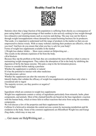 Healthy Food In Food
Statistics show that a large fraction of the population is suffering from obesity as a consequence of
poor eating habits. A good percentage of that number is also actively seeking to lose weight through
less exhaustive and straining means such as exercise and dieting. The easy way out for them is
through weight losssupplements whose demand has created booming business for its producers.
That aside, it is important to understand well the range of products in the market so that you are
empowered to choose wisely. With so many websites claiming their products are effective, who do
you trust? And how do you ensure that what you buy is safe for your body?
Forms of weight loss supplements available in the market
1.Weight loss shakes/ drinks: ... Show more content on Helpwriting.net ...
This results in the ultimate expulsion of fat from the body.
c)Fat blockers
Because they nip the problem at the bud, they are considered the most effective when it comes to
maintaining weight management. They reduce the absorption of fat in the body by inhibiting the
digestion of fat by the lipase enzyme. This puts a stop to the fat formation process.
Factors to consider before making a purchase
Whether the supplement is synthetic or natural
If it has the potential to interact with other medicines
Your physician s advice
Whether the supplement can alter the outcome of a surgery
Identify bodies that validate the efficacy of weight loss supplements and purchase only what is
considered safe to ingest
The majority reviews, are they positive or negative?
Your budget
Ingredients which are common in weight loss supplements
Weight loss supplements contain a variety of ingredients particularly from minerals, herbs, plant
components, and animals. Most of the claimed benefits are based on the base ingredient s reaction
with the human body, which at times fails to reflect reactions that arise from using the secondary
components.
We will discuss a few of the properties and their supplements below:
Caffeine It is believed to stimulate the central nervous system by increasing metabolism and fat
oxidation in the body. Some of the common supplements are RhionRush Weight loss and Energi
Zing shake, which may or may not
... Get more on HelpWriting.net ...
 