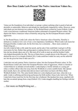 How Does Linda Lark Present The Native American Values In...
Values are the foundation of an individual s or group s culture outlining what is good or bad and
desirable or undesirable. Behavior and attitude are significantly impacted by values. However, some
individuals are torn between two cultures. In The Round House written by Louise Erdrich, Linda
Lark is torn between a traditional American Indian cultureand a European/Western culture. She
depicts the Native American values of humility and giving, but the European/Western valueof
aggression.
In The Round House, Linda Lark values the Native American value of humility. Humility is
defined as a modest or low view of one s own importance; humbleness. When Linda Lark meets her
biological brother, Linden Lark, for the first time, he is extremely ... Show more content on
Helpwriting.net ...
Joe tells Linda he hide a rifle under her porch, and he asks if she could hide it and get it off the
reservation for him. Rather than getting upset or making him do it, Linda grins at him and tells
him she has already taken care of it. She took off of work to meet up with her brother Cedric
who helped disassemble the rifle. The two of them threw a couple pieces in the Missouri [...] and
ditched the rest of it in sloughs (Erdrich 301). Linda could have made Joe carry out the unlawful
act, but she gives her time to take care of it.
Linda does not only portray Native American values, but also European/Western values. In The
Round House Linda Lark values the European/Western value of aggression, which is a hostile or
violent behavior or attitudes toward another. Linda displays a hostile attitude as a young girl
when a welfare officer takes her away from the Wishkobs to a more suitable home. She opened
[her] mouth, that is all, and that [she] did not shut it until [she] was back with Mom, Betty
Wishkob (Erdrich 116). This same hostile behavior is also displayed years later, when she is an
adult. Linda is suffering and throwing up because her birth mother, Grace Lark, lied to her. When
Linda feels Grace touch her for the first time she is bothered. She [pushes] her away, repelled with
hate like an animal sprung from a trap (Erdrich 122). Linda struggles handling her feelings with her
mother
... Get more on HelpWriting.net ...
 