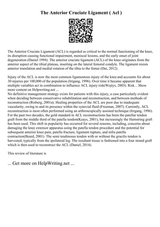 The Anterior Cruciate Ligament ( Acl )
The Anterior Cruciate Ligament (ACL) is regarded as critical to the normal functioning of the knee,
its disruption causing functional impairment, meniscal lesions, and the early onset of joint
degeneration (Daniel 1994). The anterior cruciate ligament (ACL) of the knee originates from the
anterior aspect of the tibial plateau, inserting on the lateral femoral condyle. The ligament resists
anterior translation and medial rotation of the tibia to the femur (Dai, 2012).
Injury of the ACL is now the most common ligamentous injury of the knee and accounts for about
30 injuries per 100,000 of the population (Irrgang, 1996). Over time it became apparent that
multiple variables act in combination to influence ACL injury risk(Wojtys, 2003). Risk... Show
more content on Helpwriting.net ...
No definitive management strategy exists for patients with this injury, a case particularly evident
when deciding between conservative rehabilitation and reconstruction, and between methods of
reconstruction (Risberg, 2001a). Healing properties of the ACL are poor due to inadequate
vascularity, owing to and its presence within the synovial fluid (Freeman, 2007). Currently, ACL
reconstruction is most often performed using an arthroscopically assisted technique (Irrgang, 1996).
For the past two decades, the gold standard in ACL reconstructions has been the patellar tendon
graft from the middle third of the patella tendon(Keays, 2001), but increasingly the Hamstring graft
has been used. This shift in popularity has occurred for several reasons, including, concerns about
damaging the knee extensor apparatus using the patella tendon procedure and the potential for
subsequent anterior knee pain, patella fracture, ligament rupture, and infra patella
contraction(Beard, 2001). The semi tendinosus tendon with or without the gracilis tendon is
harvested, typically from the ipsilateral leg. The resultant tissue is fashioned into a four strand graft
which is then used to reconstruct the ACL (Daniel, 2014).
This review of literature is
... Get more on HelpWriting.net ...
 