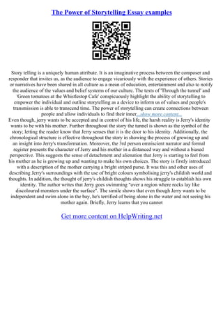 The Power of Storytelling Essay examples
Story telling is a uniquely human attribute. It is an imaginative process between the composer and
responder that invites us, as the audience to engage vicariously with the experience of others. Stories
or narratives have been shared in all culture as a mean of education, entertainment and also to notify
the audience of the values and belief systems of our culture. The texts of 'Through the tunnel' and
'Green tomatoes at the Whistlestop Cafe' conspicuously highlight the ability of storytelling to
empower the individual and outline storytelling as a device to inform us of values and people's
transmission is able to transcend time. The power of storytelling can create connections between
people and allow individuals to find their inner...show more content...
Even though, jerry wants to be accepted and in control of his life, the harsh reality is Jerry's identity
wants to be with his mother. Further throughout the story the tunnel is shown as the symbol of the
story; letting the reader know that Jerry senses that it is the door to his identity. Additionally, the
chronological structure is effective throughout the story in showing the process of growing up and
an insight into Jerry's transformation. Moreover, the 3rd person omniscient narrator and formal
register presents the character of Jerry and his mother in a distanced way and without a biased
perspective. This suggests the sense of detachment and alienation that Jerry is starting to feel from
his mother as he is growing up and wanting to make his own choices. The story is firstly introduced
with a description of the mother carrying a bright striped purse. It was this and other uses of
describing Jerry's surroundings with the use of bright colours symbolising jerry's childish world and
thoughts. In addition, the thought of jerry's childish thoughts shows his struggle to establish his own
identity. The author writes that Jerry goes swimming "over a region where rocks lay like
discoloured monsters under the surface". The simile shows that even though Jerry wants to be
independent and swim alone in the bay, he's terrified of being alone in the water and not seeing his
mother again. Briefly, Jerry learns that you cannot
Get more content on HelpWriting.net
 