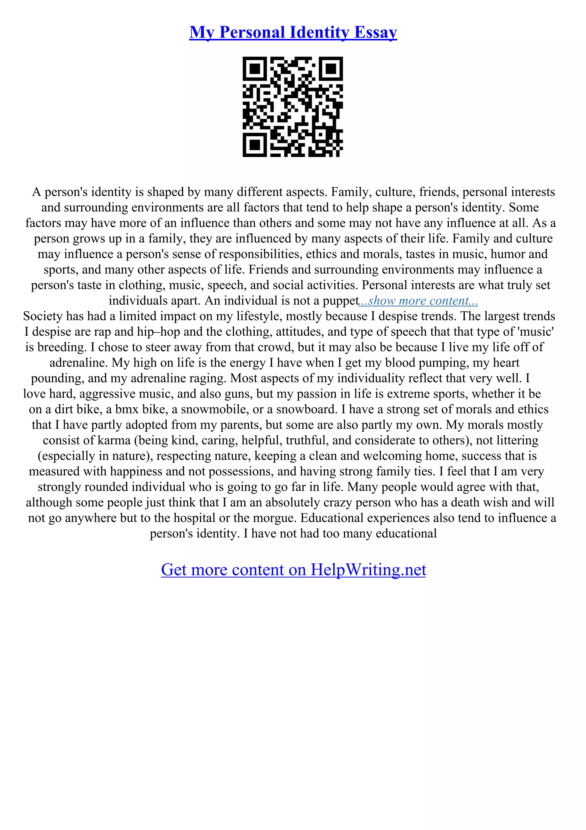 My Personal Identity Essay
A person's identity is shaped by many different aspects. Family, culture, friends, personal interests
and surrounding environments are all factors that tend to help shape a person's identity. Some
factors may have more of an influence than others and some may not have any influence at all. As a
person grows up in a family, they are influenced by many aspects of their life. Family and culture
may influence a person's sense of responsibilities, ethics and morals, tastes in music, humor and
sports, and many other aspects of life. Friends and surrounding environments may influence a
person's taste in clothing, music, speech, and social activities. Personal interests are what truly set
individuals apart. An individual is not a puppet...show more content...
Society has had a limited impact on my lifestyle, mostly because I despise trends. The largest trends
I despise are rap and hip–hop and the clothing, attitudes, and type of speech that that type of 'music'
is breeding. I chose to steer away from that crowd, but it may also be because I live my life off of
adrenaline. My high on life is the energy I have when I get my blood pumping, my heart
pounding, and my adrenaline raging. Most aspects of my individuality reflect that very well. I
love hard, aggressive music, and also guns, but my passion in life is extreme sports, whether it be
on a dirt bike, a bmx bike, a snowmobile, or a snowboard. I have a strong set of morals and ethics
that I have partly adopted from my parents, but some are also partly my own. My morals mostly
consist of karma (being kind, caring, helpful, truthful, and considerate to others), not littering
(especially in nature), respecting nature, keeping a clean and welcoming home, success that is
measured with happiness and not possessions, and having strong family ties. I feel that I am very
strongly rounded individual who is going to go far in life. Many people would agree with that,
although some people just think that I am an absolutely crazy person who has a death wish and will
not go anywhere but to the hospital or the morgue. Educational experiences also tend to influence a
person's identity. I have not had too many educational
Get more content on HelpWriting.net
 