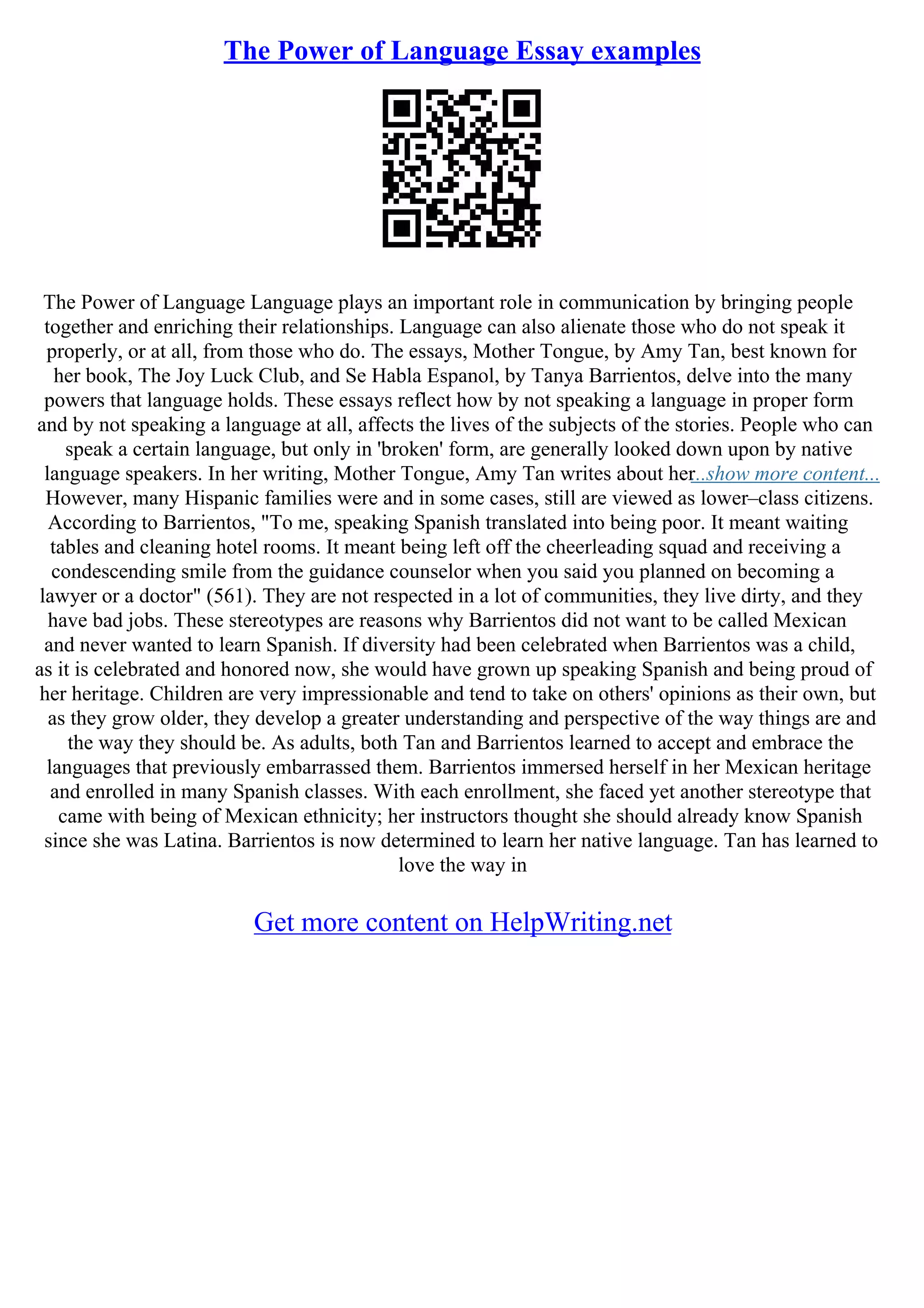 The Power of Language Essay examples
The Power of Language Language plays an important role in communication by bringing people
together and enriching their relationships. Language can also alienate those who do not speak it
properly, or at all, from those who do. The essays, Mother Tongue, by Amy Tan, best known for
her book, The Joy Luck Club, and Se Habla Espanol, by Tanya Barrientos, delve into the many
powers that language holds. These essays reflect how by not speaking a language in proper form
and by not speaking a language at all, affects the lives of the subjects of the stories. People who can
speak a certain language, but only in 'broken' form, are generally looked down upon by native
language speakers. In her writing, Mother Tongue, Amy Tan writes about her
...show more content...
However, many Hispanic families were and in some cases, still are viewed as lower–class citizens.
According to Barrientos, "To me, speaking Spanish translated into being poor. It meant waiting
tables and cleaning hotel rooms. It meant being left off the cheerleading squad and receiving a
condescending smile from the guidance counselor when you said you planned on becoming a
lawyer or a doctor" (561). They are not respected in a lot of communities, they live dirty, and they
have bad jobs. These stereotypes are reasons why Barrientos did not want to be called Mexican
and never wanted to learn Spanish. If diversity had been celebrated when Barrientos was a child,
as it is celebrated and honored now, she would have grown up speaking Spanish and being proud of
her heritage. Children are very impressionable and tend to take on others' opinions as their own, but
as they grow older, they develop a greater understanding and perspective of the way things are and
the way they should be. As adults, both Tan and Barrientos learned to accept and embrace the
languages that previously embarrassed them. Barrientos immersed herself in her Mexican heritage
and enrolled in many Spanish classes. With each enrollment, she faced yet another stereotype that
came with being of Mexican ethnicity; her instructors thought she should already know Spanish
since she was Latina. Barrientos is now determined to learn her native language. Tan has learned to
love the way in
Get more content on HelpWriting.net
 